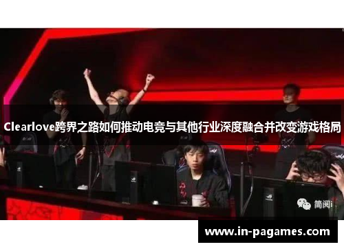 Clearlove跨界之路如何推动电竞与其他行业深度融合并改变游戏格局