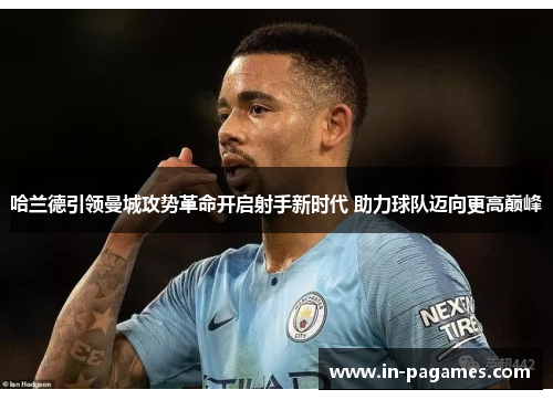 哈兰德引领曼城攻势革命开启射手新时代 助力球队迈向更高巅峰