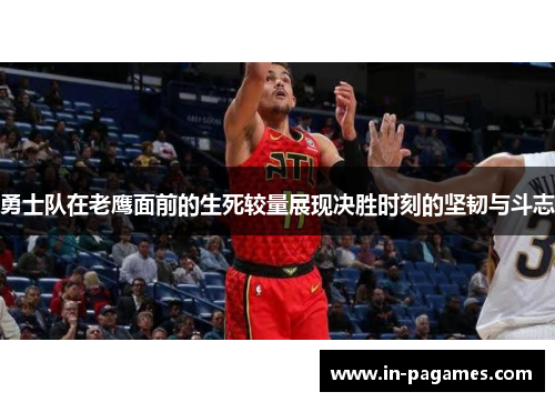 勇士队在老鹰面前的生死较量展现决胜时刻的坚韧与斗志