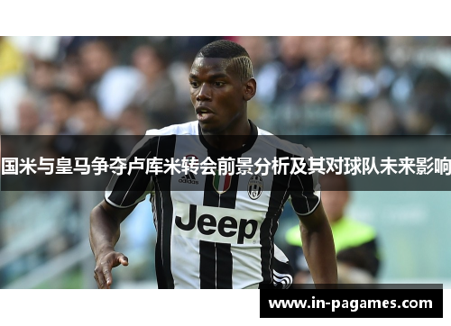 国米与皇马争夺卢库米转会前景分析及其对球队未来影响