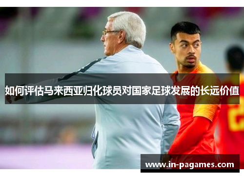 如何评估马来西亚归化球员对国家足球发展的长远价值