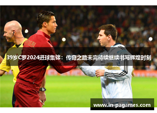 39岁C罗2024进球集锦：传奇之路未完待续继续书写辉煌时刻
