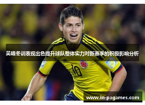 吴曦冬训表现出色提升球队整体实力对新赛季的积极影响分析