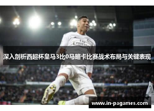 深入剖析西超杯皇马3比0马略卡比赛战术布局与关键表现