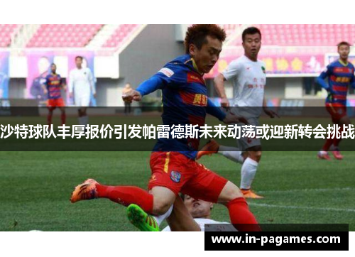 沙特球队丰厚报价引发帕雷德斯未来动荡或迎新转会挑战