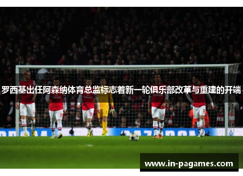 罗西基出任阿森纳体育总监标志着新一轮俱乐部改革与重建的开端