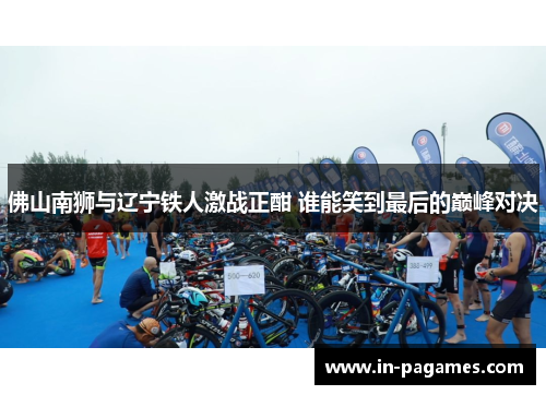 佛山南狮与辽宁铁人激战正酣 谁能笑到最后的巅峰对决