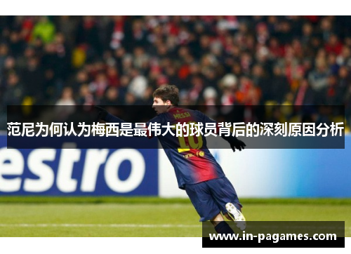 范尼为何认为梅西是最伟大的球员背后的深刻原因分析