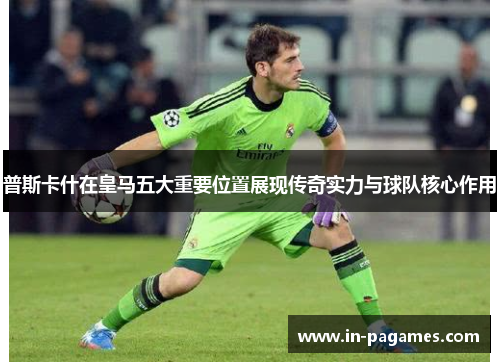 普斯卡什在皇马五大重要位置展现传奇实力与球队核心作用