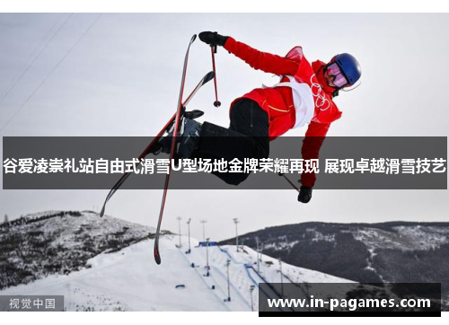 谷爱凌崇礼站自由式滑雪U型场地金牌荣耀再现 展现卓越滑雪技艺