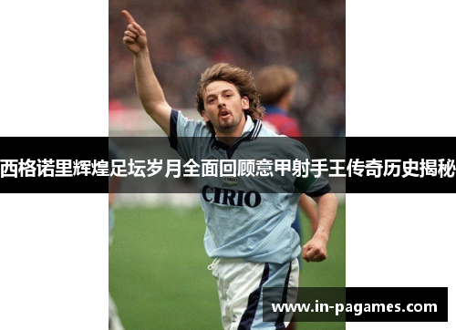 西格诺里辉煌足坛岁月全面回顾意甲射手王传奇历史揭秘