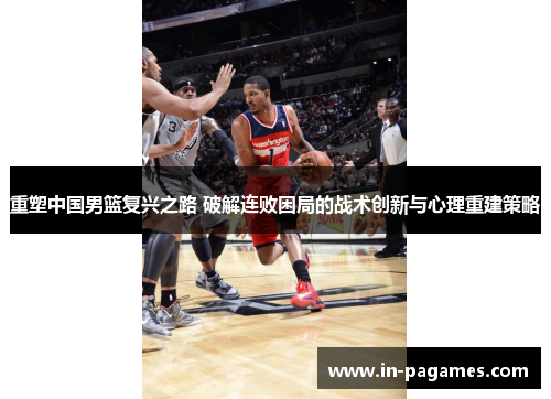 重塑中国男篮复兴之路 破解连败困局的战术创新与心理重建策略