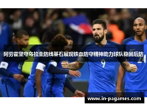 阿劳霍坚守乌拉圭防线基石展现铁血防守精神助力球队稳固后防