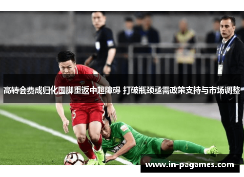 高转会费成归化国脚重返中超障碍 打破瓶颈亟需政策支持与市场调整