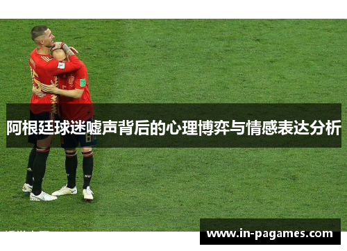 阿根廷球迷嘘声背后的心理博弈与情感表达分析