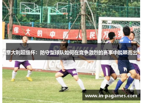 意大利超级杯:防守型球队如何在竞争激烈的赛事中脱颖而出 意大利超级杯:防守型球队如何在竞争激烈的赛事中脱颖而出