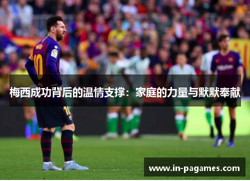 梅西成功背后的温情支撑:家庭的力量与默默奉献 梅西成功背后的温情支撑:家庭的力量与默默奉献