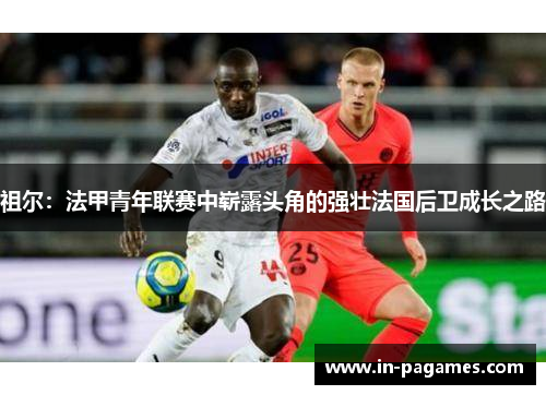 祖尔：法甲青年联赛中崭露头角的强壮法国后卫成长之路