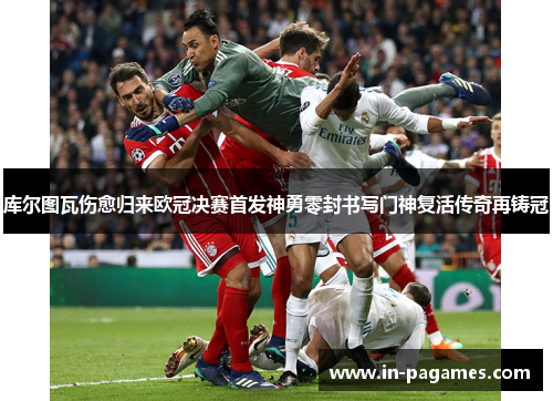 库尔图瓦伤愈归来欧冠决赛首发神勇零封书写门神复活传奇再铸冠
