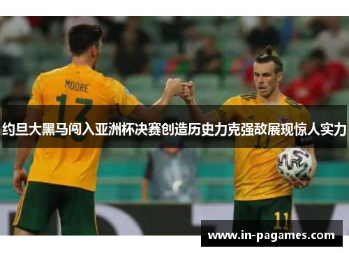 约旦大黑马闯入亚洲杯决赛创造历史力克强敌展现惊人实力
