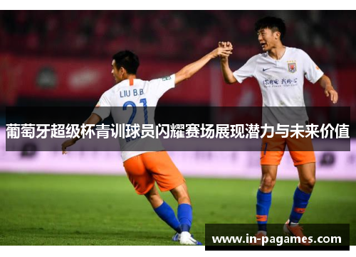 葡萄牙超级杯青训球员闪耀赛场展现潜力与未来价值
